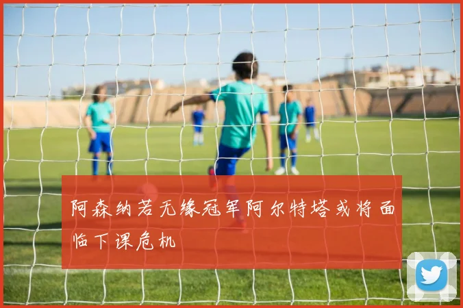 阿森纳若无缘冠军阿尔特塔或将面临下课危机