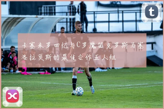 卡塞米罗回忆与C罗魔笛克罗斯马塞洛拉莫斯的最佳合作五人组