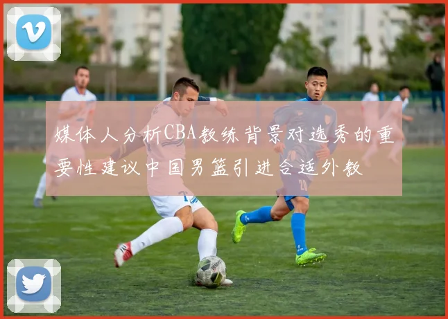 媒体人分析CBA教练背景对选秀的重要性建议中国男篮引进合适外教