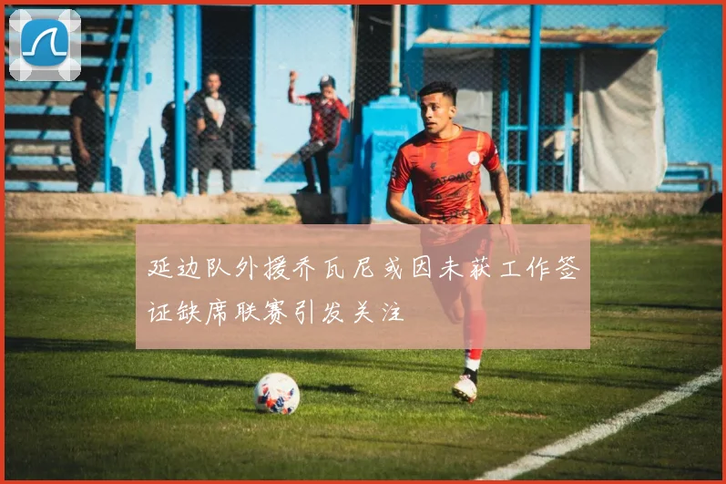 延边队外援乔瓦尼或因未获工作签证缺席联赛引发关注