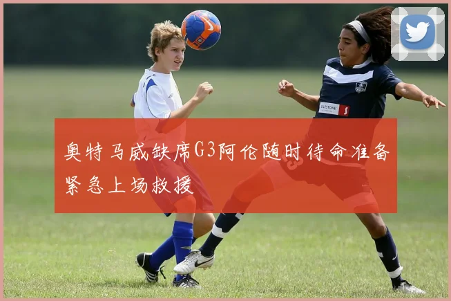 奥特马威缺席G3阿伦随时待命准备紧急上场救援