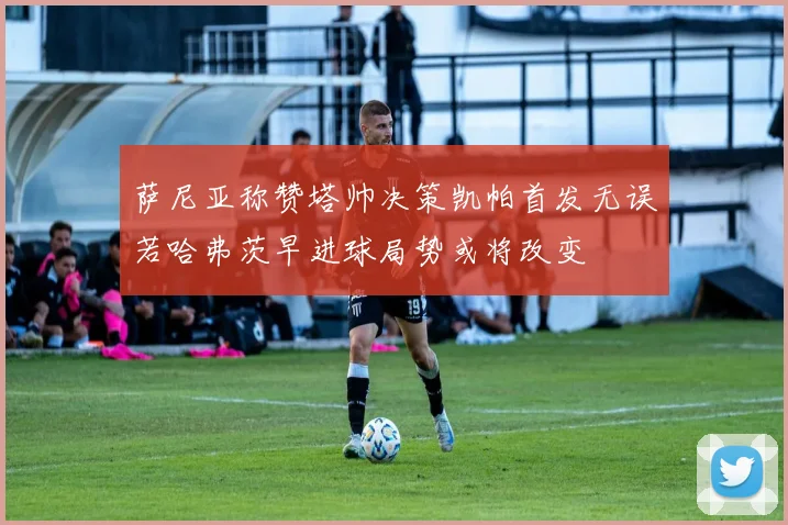 萨尼亚称赞塔帅决策凯帕首发无误若哈弗茨早进球局势或将改变