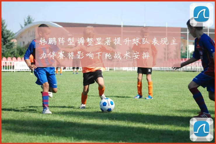 韩鹏阵型调整显著提升球队表现主力停赛将影响下轮战术安排