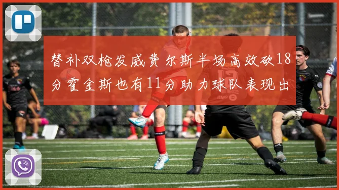 替补双枪发威费尔斯半场高效砍18分霍金斯也有11分助力球队表现出色