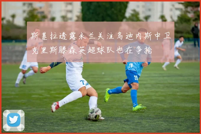 斯基拉透露米兰关注乌迪内斯中卫克里斯滕森英超球队也在争抢