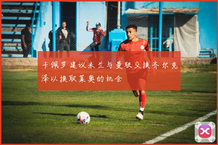 卡佩罗建议米兰与曼联交换齐尔克泽以换取莱奥的机会