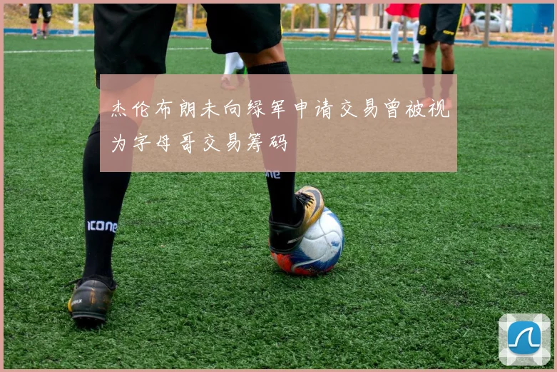 杰伦布朗未向绿军申请交易曾被视为字母哥交易筹码