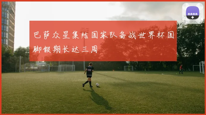 巴萨众星集结国家队备战世界杯国脚假期长达三周