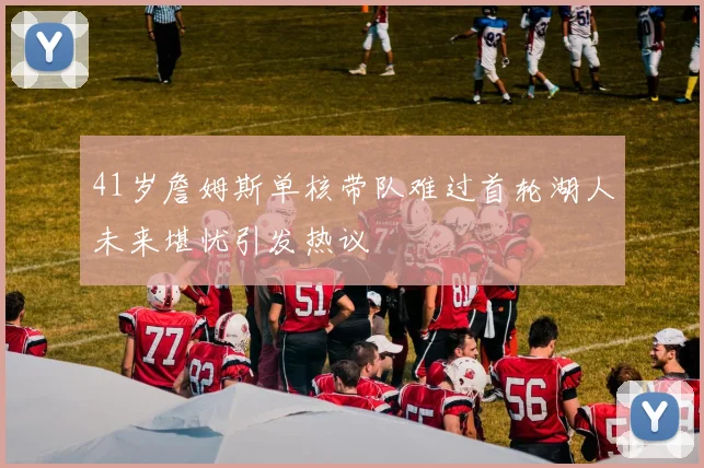 41岁詹姆斯单核带队难过首轮湖人未来堪忧引发热议