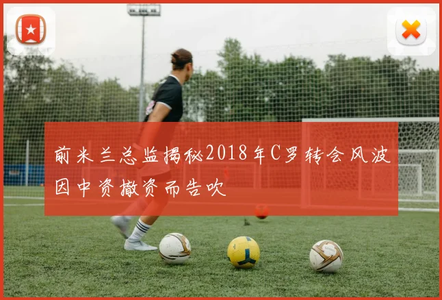 前米兰总监揭秘2018年C罗转会风波因中资撤资而告吹