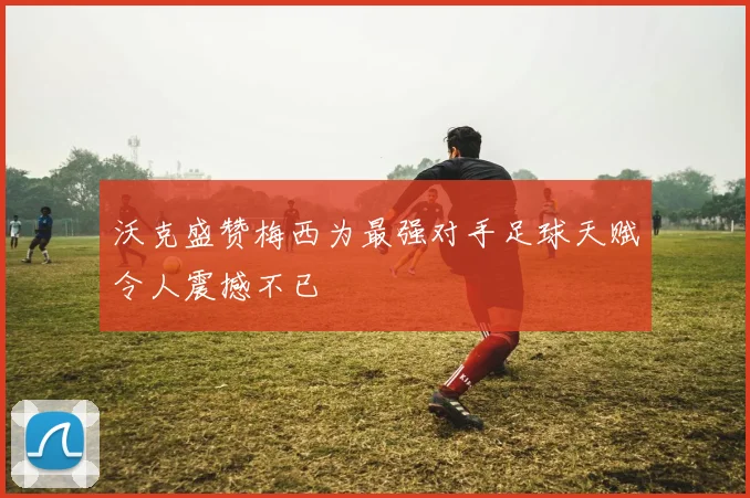 沃克盛赞梅西为最强对手足球天赋令人震撼不已