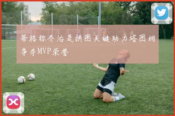 蒂格称乔治是拼图关键助力塔图姆争夺MVP荣誉