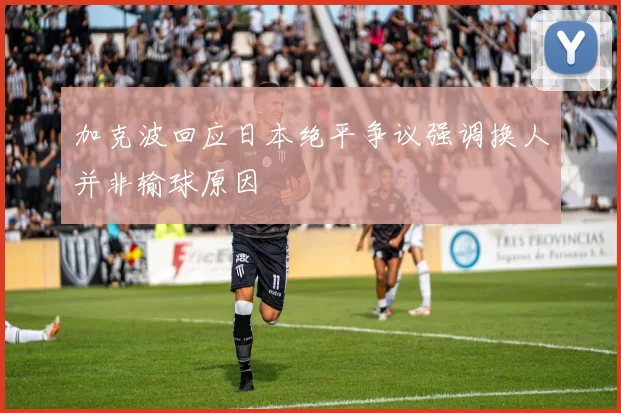 加克波回应日本绝平争议强调换人并非输球原因