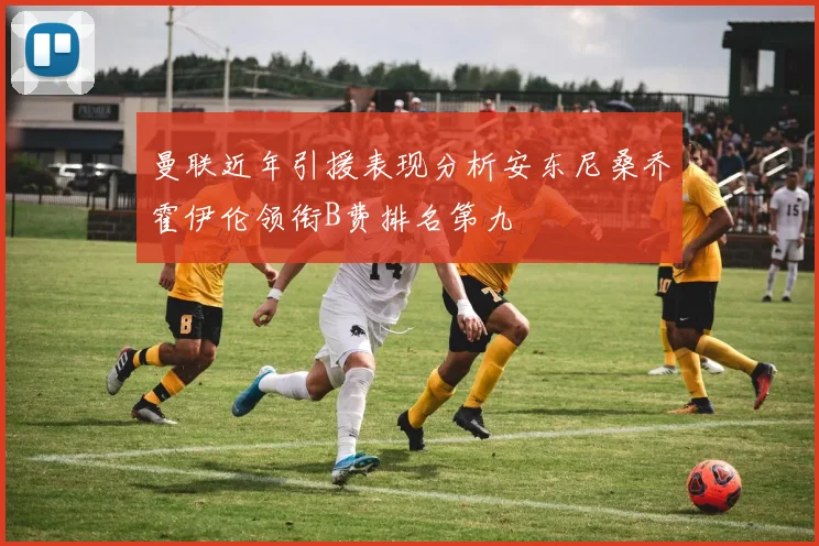 曼联近年引援表现分析安东尼桑乔霍伊伦领衔B费排名第九