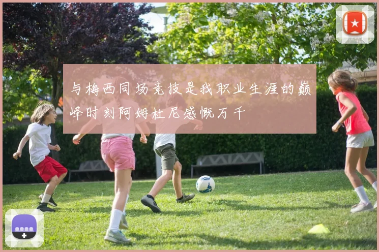 与梅西同场竞技是我职业生涯的巅峰时刻阿姆杜尼感慨万千