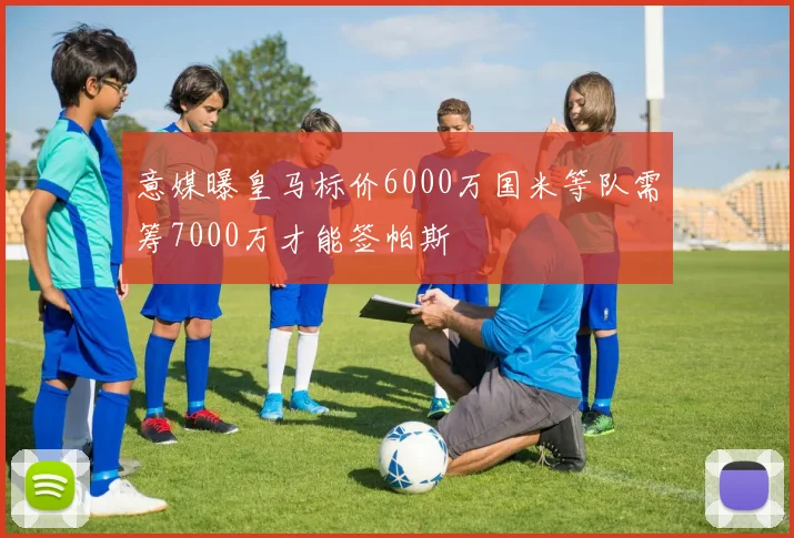 意媒曝皇马标价6000万国米等队需筹7000万才能签帕斯