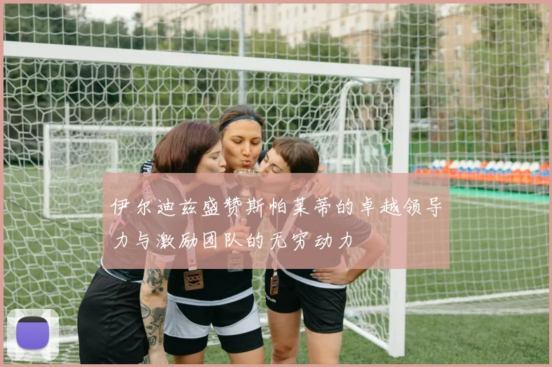 伊尔迪兹盛赞斯帕莱蒂的卓越领导力与激励团队的无穷动力