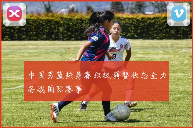 中国男篮热身赛积极调整状态全力备战国际赛事