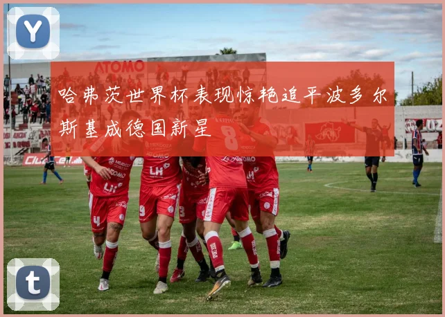 哈弗茨世界杯表现惊艳追平波多尔斯基成德国新星