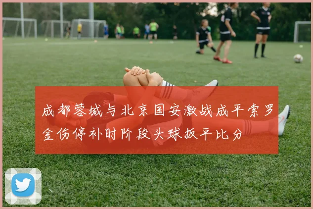 成都蓉城与北京国安激战成平索罗金伤停补时阶段头球扳平比分